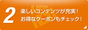 2 楽しいコンテンツが充実！お得なクーポンもチェック！