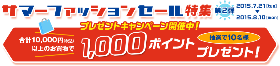 サマーファッションセール特集 第2弾 2015.7.21［tue］-2015.8.10［mon］プレゼントキャンペーン開催中！ 合計10,000円（税込）以上のお買い上げで1,000ポイントプレゼント！ 抽選で10名様