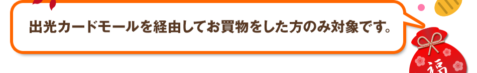 出光カードモールを経由してお買物をした方のみ対象です。