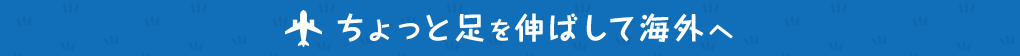 ちょっと足を伸ばして海外へ