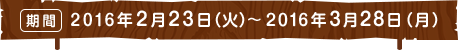 期間 2016年2月23日（火）～2016年3月28日（月）