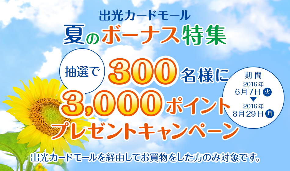 出光カードモール 夏のボーナス特集 抽選で300名様に3,000ポイントプレゼントキャンペーン [期間]2016年6月7日（火）～2016年8月29日（月） 出光カードモールを経由してお買物をした方のみ対象です。