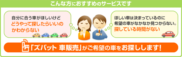 こんな方におすすめのサービスです 自分に合う車がほしいけどどうやって探したらいいのかわからない ほしい車は決まっているのに希望の車がなかなか見つからない。探している時間がない 「ズバット 車販売」がご希望の車をお探しします！