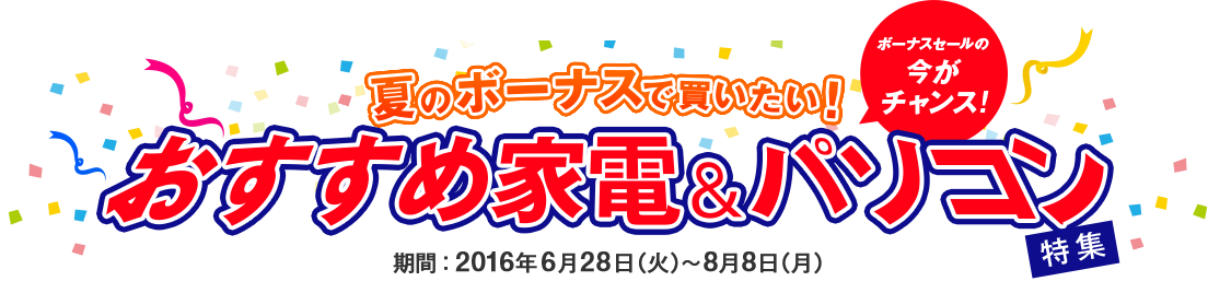 ボーナスセールの今がチャンス! 夏のボーナスで買いたい！ おすすめ家電＆パソコン特集 期間：2016年6月28日（火）～8月8日（月）