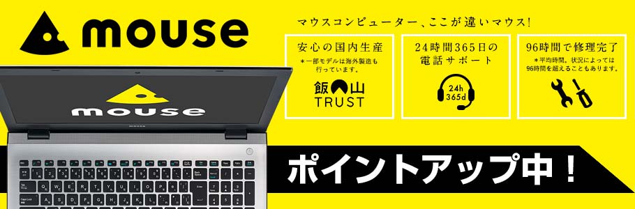 mouse マウスコンピューター、ここが違いマウス!  安心の国内生産※一部モデルは海外製造も行っています。 飯山TRUST 24時間365日の電話サポート 24h 365d 96時間で修理完了 ※平均時間。状況によっては96時間を超えることもあります。 ポイントアップ中!