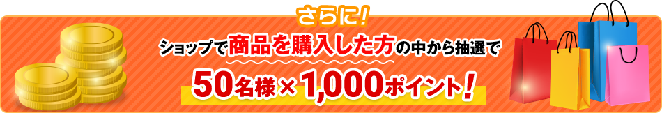 さらにショップで商品を購入した方の中から抽選で50名様×1,000ポイント！