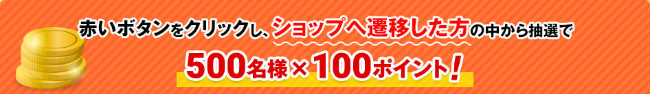 赤いボタンをクリックし、ショップへ遷移した方の中から抽選で500名様×100ポイント！