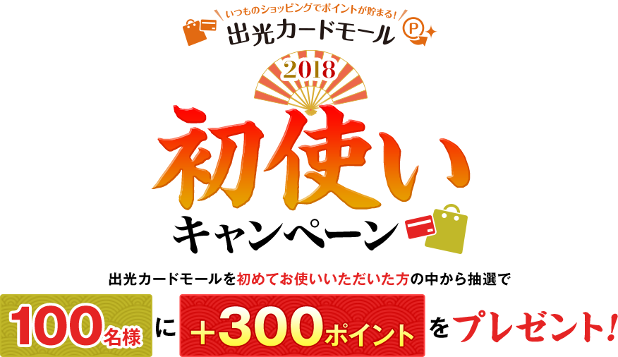 いつものショッピングでポイントが貯まる！出光カードモール2018　初使いキャンペーン　出光カードモールを初めてお使いいただいた方の中から抽選で100名様に＋300ポイントをプレゼント！