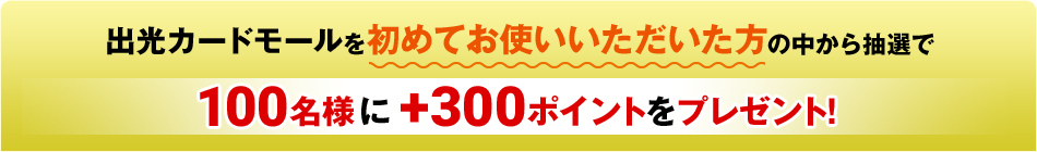 出光カードモールを初めてお使いいただいた方の中から抽選で100名様に＋300ポイントをプレゼント！