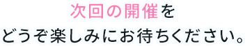 次回の開催をどうぞ楽しみにお待ちください。